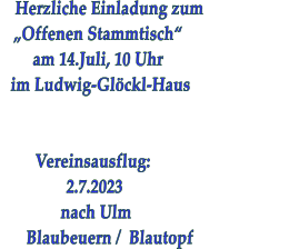 Herzliche Einladung zum                        „Offenen Stammtisch“      am 14.Juli, 10 Uhr im Ludwig-Glöckl-Haus             Vereinsausflug:                2.7.2023               nach Ulm        Blaubeuern /  Blautopf
